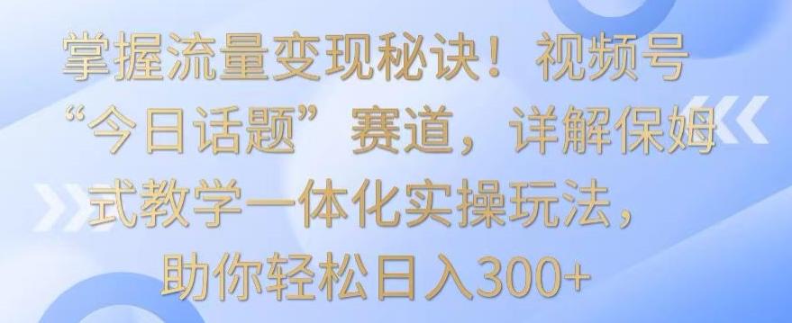 掌握流量变现秘诀！视频号“今日话题”赛道，详解保姆式教学一体化实操玩法，助你轻松日入300+【揭秘】-91创业项目库