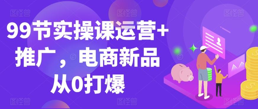99节实操课运营+推广，电商新品从0打爆-91创业项目库